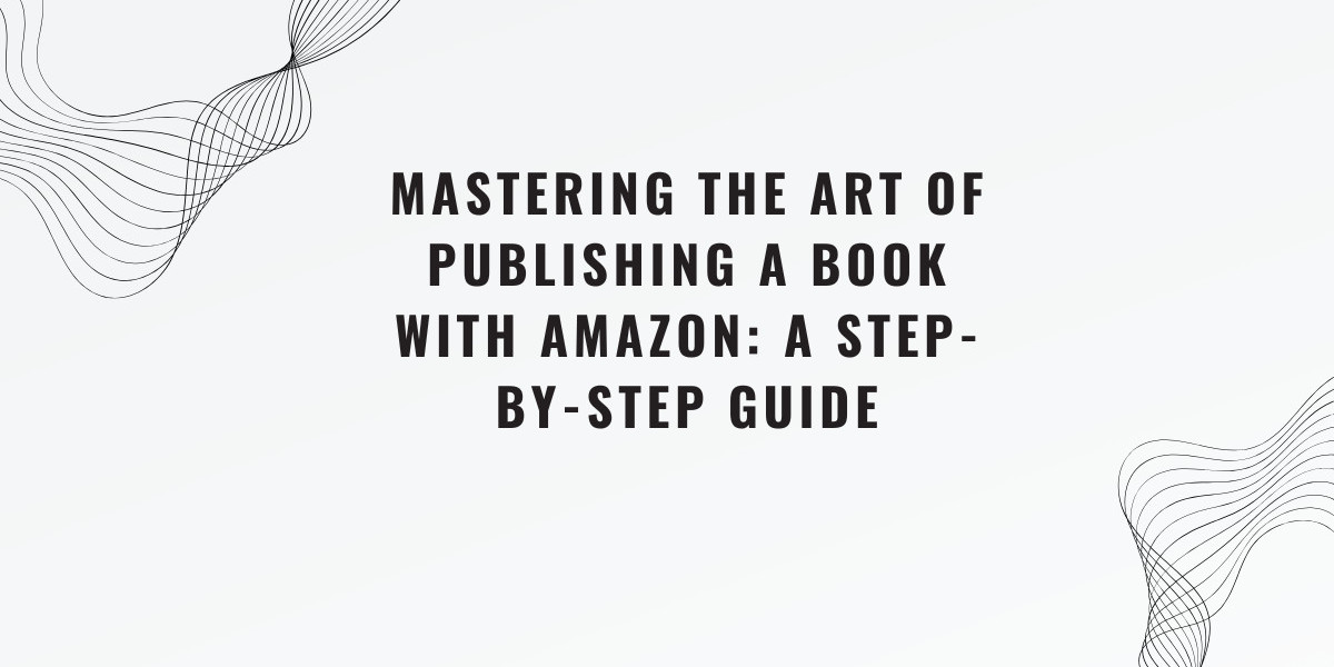 Mastering the Art of Publishing a Book with Amazon: A Step-by-Step Guide